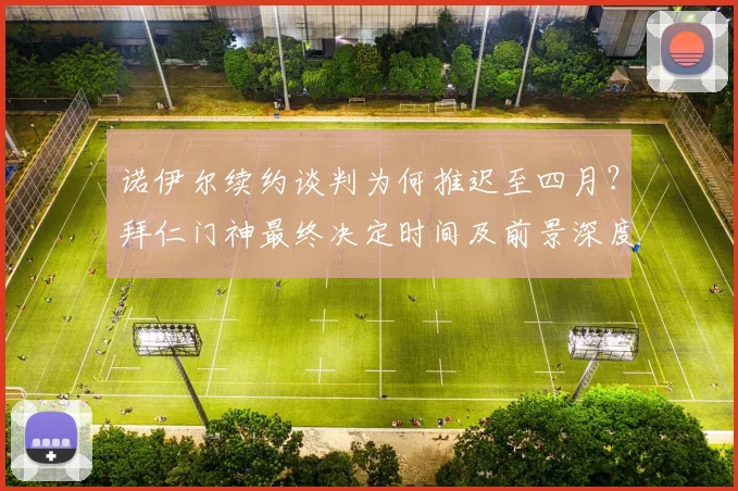 诺伊尔续约谈判为何推迟至四月?拜仁门神最终决定时间及前景深度解析