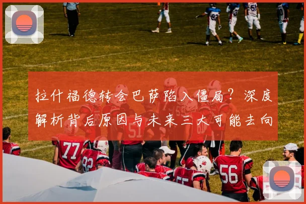 拉什福德转会巴萨陷入僵局？深度解析背后原因与未来三大可能去向