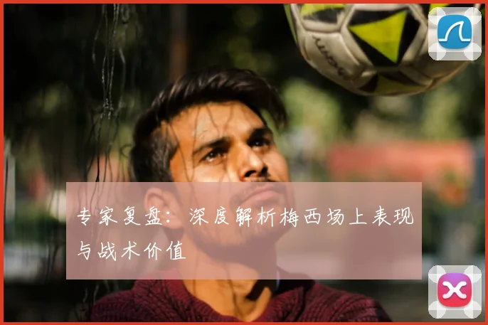 专家复盘:深度解析梅西场上表现与战术价值