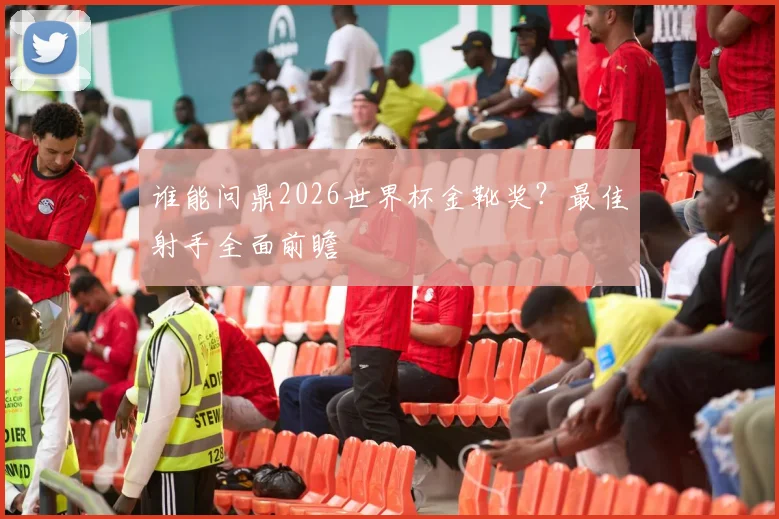 谁能问鼎2026世界杯金靴奖?最佳射手全面前瞻