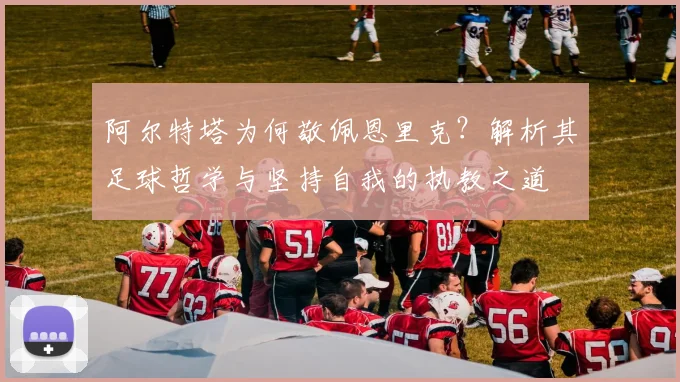 阿尔特塔为何敬佩恩里克？解析其足球哲学与坚持自我的执教之道