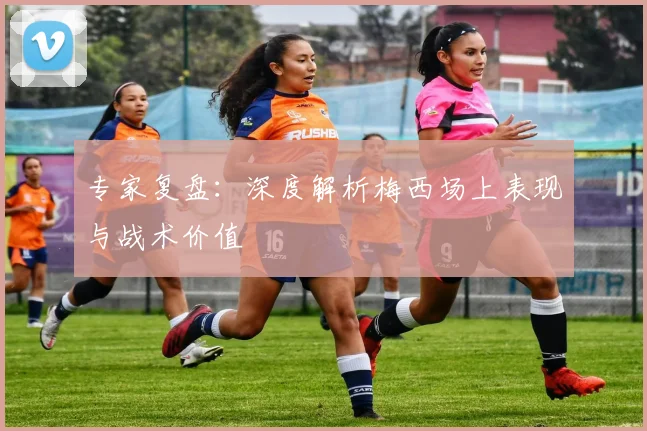 专家复盘：深度解析梅西场上表现与战术价值