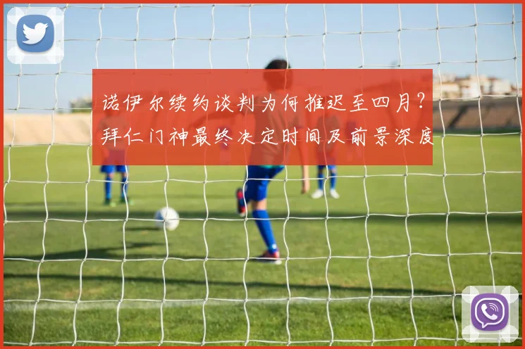 诺伊尔续约谈判为何推迟至四月？拜仁门神最终决定时间及前景深度解析