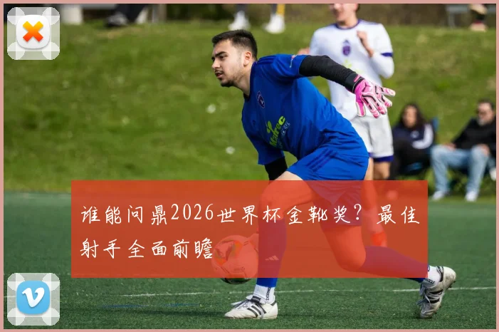 谁能问鼎2026世界杯金靴奖？最佳射手全面前瞻