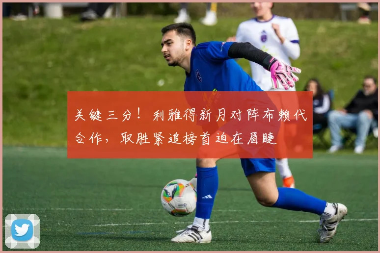 关键三分!利雅得新月对阵布赖代合作,取胜紧追榜首迫在眉睫